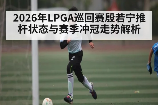 2026年LPGA巡回赛殷若宁推杆状态与赛季冲冠走势解析